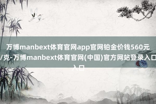 万博manbext体育官网app官网铂金价钱560元/克-万博manbext体育官网(中国)官方网站登录入口
