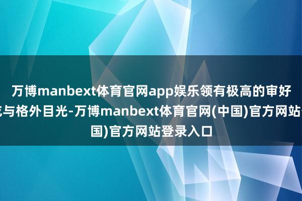 万博manbext体育官网app娱乐领有极高的审好意思试吃与格外目光-万博manbext体育官网(中国)官方网站登录入口