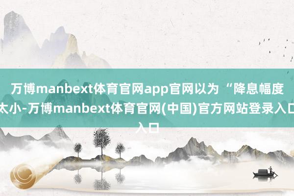 万博manbext体育官网app官网以为 “降息幅度太小-万博manbext体育官网(中国)官方网站登录入口