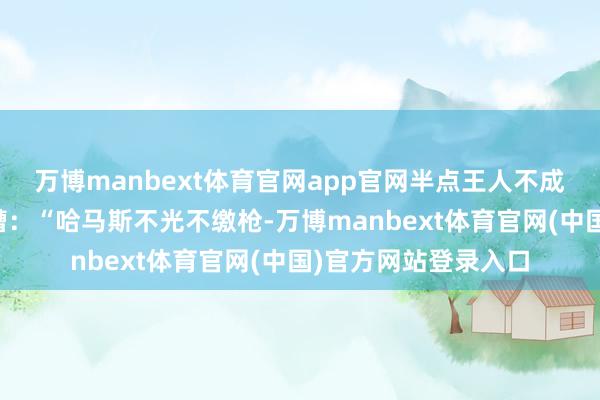 万博manbext体育官网app官网半点王人不成留!而萨尔飞快吐槽:“哈马斯不光不缴枪-万博manbext体育官网(中国)官方网站登录入口