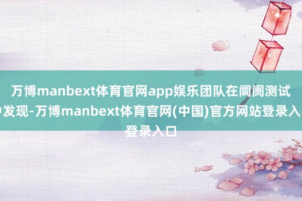 万博manbext体育官网app娱乐团队在阛阓测试中发现-万博manbext体育官网(中国)官方网站登录入口