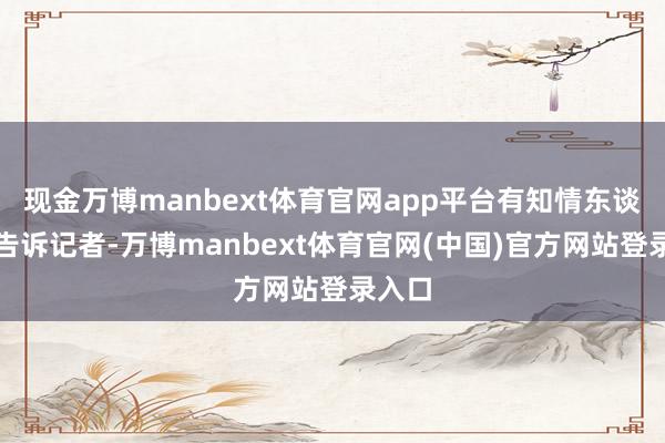 现金万博manbext体育官网app平台有知情东谈主士告诉记者-万博manbext体育官网(中国)官方网站登录入口
