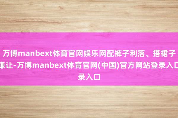 万博manbext体育官网娱乐网配裤子利落、搭裙子谦让-万博manbext体育官网(中国)官方网站登录入口