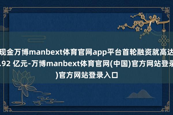 现金万博manbext体育官网app平台首轮融资就高达 114.92 亿元-万博manbext体育官网(中国)官方网站登录入口