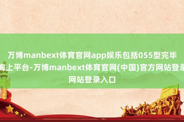 万博manbext体育官网app娱乐包括055型完毕舰等海上平台-万博manbext体育官网(中国)官方网站登录入口